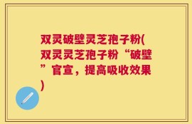 双灵破壁灵芝孢子粉(双灵灵芝孢子粉“破壁”官宣，提高吸收效果)