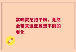 常喝灵芝孢子粉，竟然会带来这些意想不到的变化