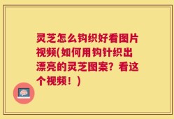 灵芝怎么钩织好看图片视频(如何用钩针织出漂亮的灵芝图案？看这个视频！)