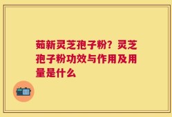 茹新灵芝孢子粉？灵芝孢子粉功效与作用及用量是什么