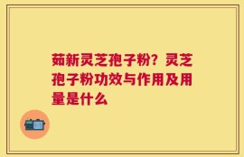 茹新灵芝孢子粉？灵芝孢子粉功效与作用及用量是什么
