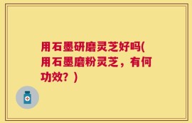 用石墨研磨灵芝好吗(用石墨磨粉灵芝，有何功效？)