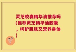 灵芝胶囊精华油推荐吗(推荐灵芝精华油胶囊，呵护肌肤又营养身体)