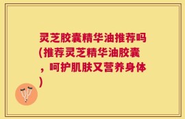 灵芝胶囊精华油推荐吗(推荐灵芝精华油胶囊，呵护肌肤又营养身体)