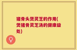 猪骨头煲灵芝的作用(煲猪骨灵芝汤的健康益处)
