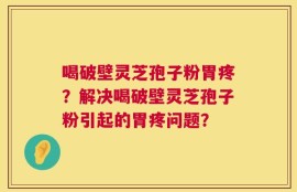 喝破壁灵芝孢子粉胃疼？解决喝破壁灵芝孢子粉引起的胃疼问题？