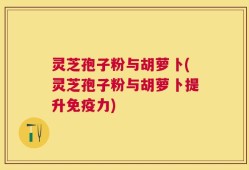 灵芝孢子粉与胡萝卜(灵芝孢子粉与胡萝卜提升免疫力)