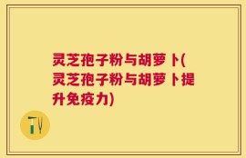 灵芝孢子粉与胡萝卜(灵芝孢子粉与胡萝卜提升免疫力)
