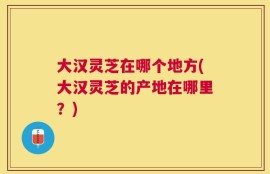 大汉灵芝在哪个地方(大汉灵芝的产地在哪里？)