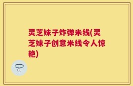 灵芝妹子炸弹米线(灵芝妹子创意米线令人惊艳)