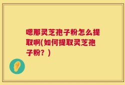 嗯那灵芝孢子粉怎么提取啊(如何提取灵芝孢子粉？)