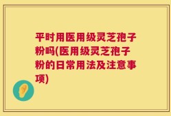平时用医用级灵芝孢子粉吗(医用级灵芝孢子粉的日常用法及注意事项)