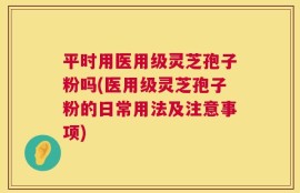 平时用医用级灵芝孢子粉吗(医用级灵芝孢子粉的日常用法及注意事项)