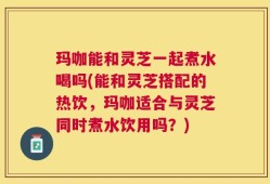 玛咖能和灵芝一起煮水喝吗(能和灵芝搭配的热饮，玛咖适合与灵芝同时煮水饮用吗？)