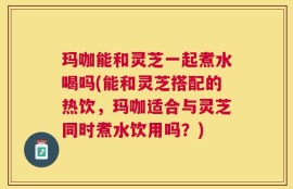 玛咖能和灵芝一起煮水喝吗(能和灵芝搭配的热饮，玛咖适合与灵芝同时煮水饮用吗？)