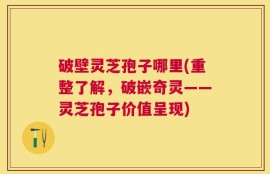 破壁灵芝孢子哪里(重整了解，破嵌奇灵——灵芝孢子价值呈现)