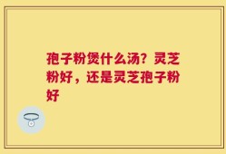 孢子粉煲什么汤？灵芝粉好，还是灵芝孢子粉好