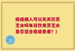 癌症病人可以天天饮灵芝水吗每日饮用灵芝水是否适合癌症患者？)