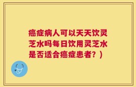 癌症病人可以天天饮灵芝水吗每日饮用灵芝水是否适合癌症患者？)