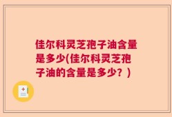 佳尔科灵芝孢子油含量是多少(佳尔科灵芝孢子油的含量是多少？)