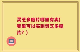 灵芝多糖片哪里有卖(哪里可以买到灵芝多糖片？)