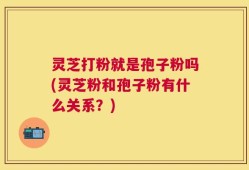 灵芝打粉就是孢子粉吗(灵芝粉和孢子粉有什么关系？)