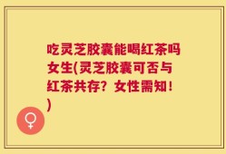 吃灵芝胶囊能喝红茶吗女生(灵芝胶囊可否与红茶共存？女性需知！)