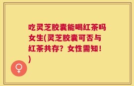 吃灵芝胶囊能喝红茶吗女生(灵芝胶囊可否与红茶共存？女性需知！)