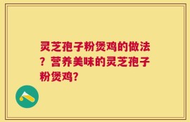 灵芝孢子粉煲鸡的做法？营养美味的灵芝孢子粉煲鸡？