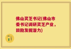 佛山灵芝书记(佛山市委书记调研灵芝产业，鼓励发掘潜力)
