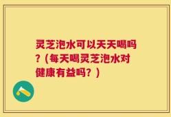 灵芝泡水可以天天喝吗？(每天喝灵芝泡水对健康有益吗？)