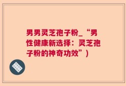 男男灵芝孢子粉_“男性健康新选择：灵芝孢子粉的神奇功效”)