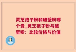 灵芝孢子粉和破壁粉哪个贵_灵芝孢子粉与破壁粉：比较价格与价值