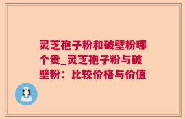 灵芝孢子粉和破壁粉哪个贵_灵芝孢子粉与破壁粉：比较价格与价值