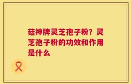 菇神牌灵芝孢子粉？灵芝孢子粉的功效和作用是什么