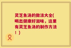 灵芝鱼汤的做法大全(喝出健康好滋味，这里有灵芝鱼汤的制作方法！)