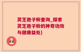灵芝孢子粉查询_探索灵芝孢子粉的神奇功效与健康益处)