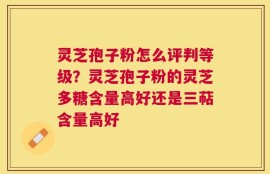 灵芝孢子粉怎么评判等级？灵芝孢子粉的灵芝多糖含量高好还是三萜含量高好