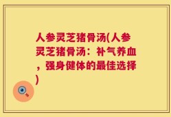 人参灵芝猪骨汤(人参灵芝猪骨汤：补气养血，强身健体的最佳选择)