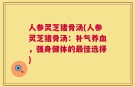 人参灵芝猪骨汤(人参灵芝猪骨汤：补气养血，强身健体的最佳选择)