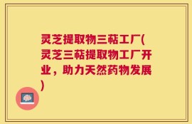 灵芝提取物三萜工厂(灵芝三萜提取物工厂开业，助力天然药物发展)