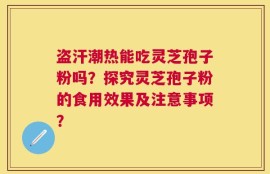 盗汗潮热能吃灵芝孢子粉吗？探究灵芝孢子粉的食用效果及注意事项？