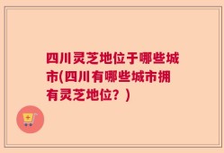 四川灵芝地位于哪些城市(四川有哪些城市拥有灵芝地位？)