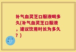 补气血灵芝口服液喝多久(补气血灵芝口服液，建议饮用时长为多久？)