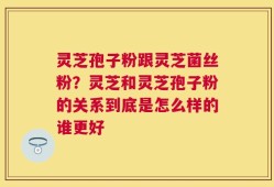 灵芝孢子粉跟灵芝菌丝粉？灵芝和灵芝孢子粉的关系到底是怎么样的谁更好