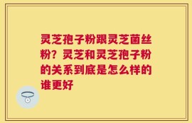 灵芝孢子粉跟灵芝菌丝粉？灵芝和灵芝孢子粉的关系到底是怎么样的谁更好
