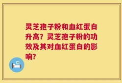 灵芝孢子粉和血红蛋白升高？灵芝孢子粉的功效及其对血红蛋白的影响？