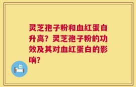 灵芝孢子粉和血红蛋白升高？灵芝孢子粉的功效及其对血红蛋白的影响？