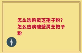 怎么选购灵芝孢子粉？怎么选购破壁灵芝袍子粉
