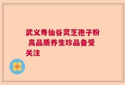 武义寿仙谷灵芝孢子粉 高品质养生珍品备受关注